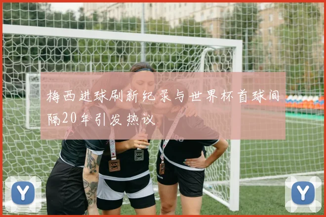 梅西进球刷新纪录与世界杯首球间隔20年引发热议