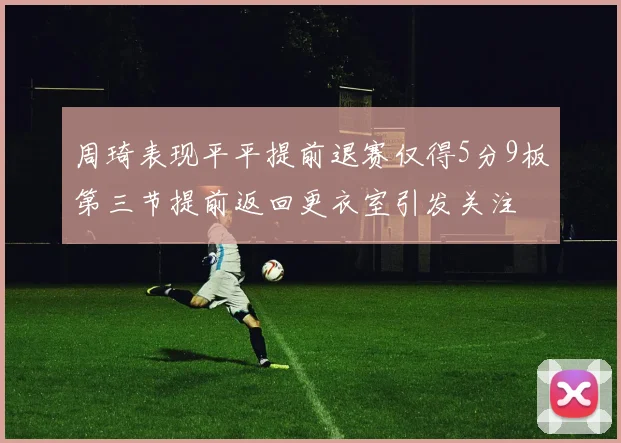 周琦表现平平提前退赛仅得5分9板第三节提前返回更衣室引发关注