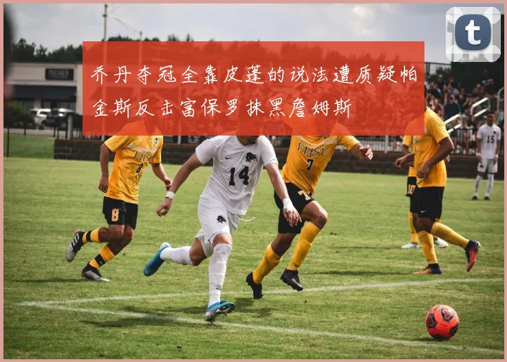 乔丹夺冠全靠皮蓬的说法遭质疑帕金斯反击富保罗抹黑詹姆斯