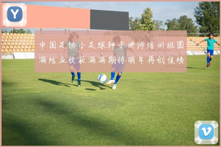 中国足协小足球种子讲师培训班圆满结业收获满满期待明年再创佳绩