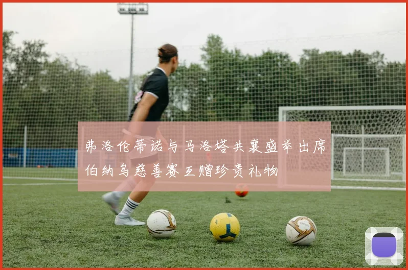 弗洛伦蒂诺与马洛塔共襄盛举出席伯纳乌慈善赛互赠珍贵礼物