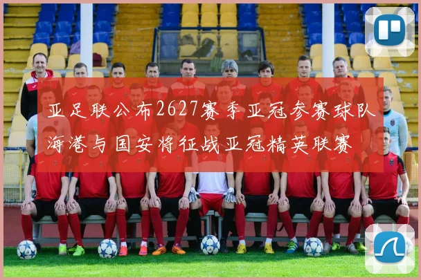 亚足联公布2627赛季亚冠参赛球队海港与国安将征战亚冠精英联赛