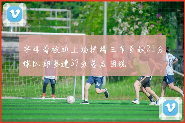 字母哥被迫上场拼搏三节贡献21分球队却惨遭37分落后困境