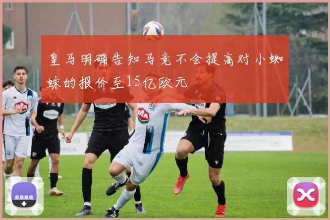 皇马明确告知马竞不会提高对小蜘蛛的报价至15亿欧元