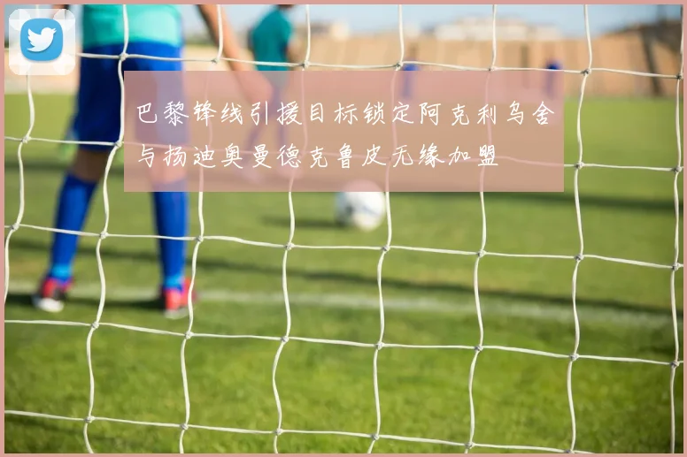 巴黎锋线引援目标锁定阿克利乌舍与扬迪奥曼德克鲁皮无缘加盟