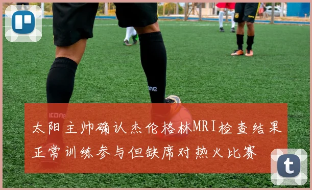 太阳主帅确认杰伦格林MRI检查结果正常训练参与但缺席对热火比赛