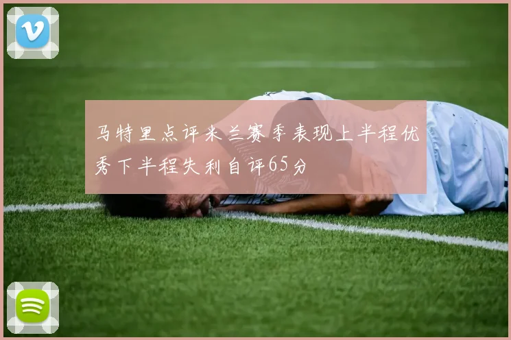 马特里点评米兰赛季表现上半程优秀下半程失利自评65分