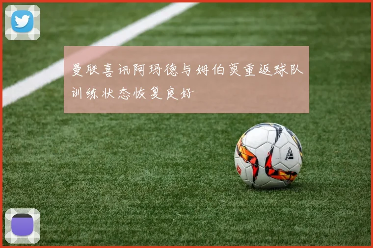 曼联喜讯阿玛德与姆伯莫重返球队训练状态恢复良好