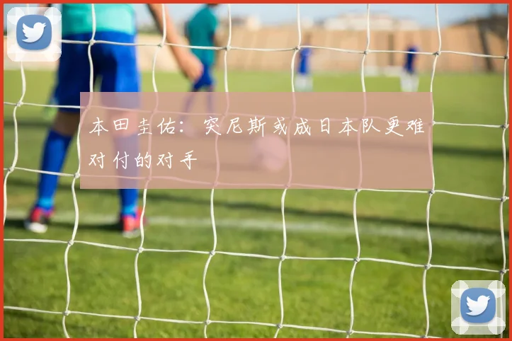 本田圭佑：突尼斯或成日本队更难对付的对手