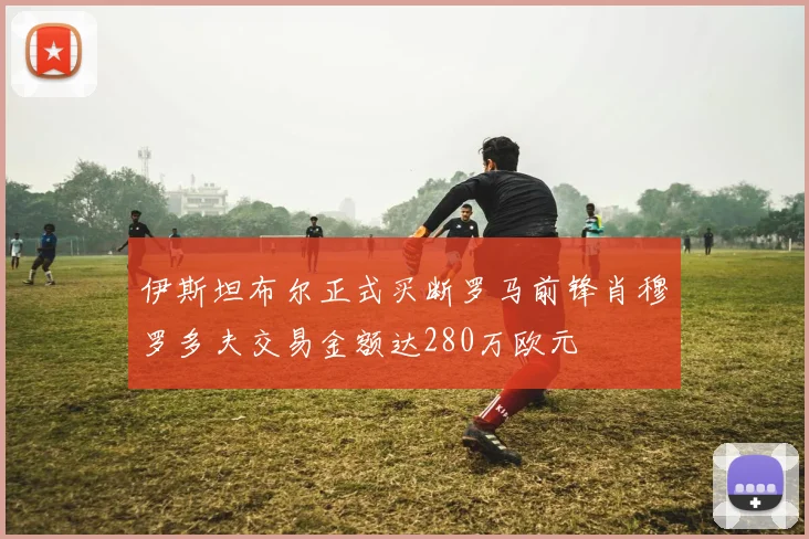 伊斯坦布尔正式买断罗马前锋肖穆罗多夫交易金额达280万欧元