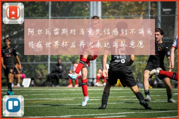 阿尔瓦雷斯对马竞失信感到不满或将在世界杯后再次表达离队意愿