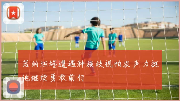 若纳坦塔遭遇种族歧视帕发声力挺他继续勇敢前行