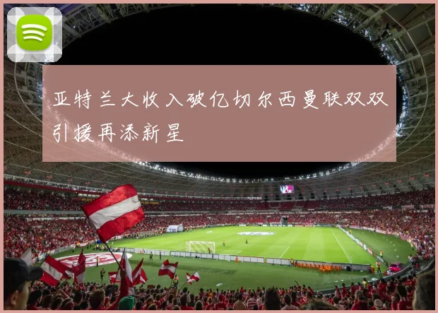 亚特兰大收入破亿切尔西曼联双双引援再添新星