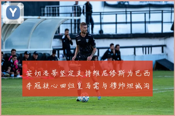 安切洛蒂坚定支持维尼修斯为巴西夺冠核心回归皇马需与穆帅坦诚沟通