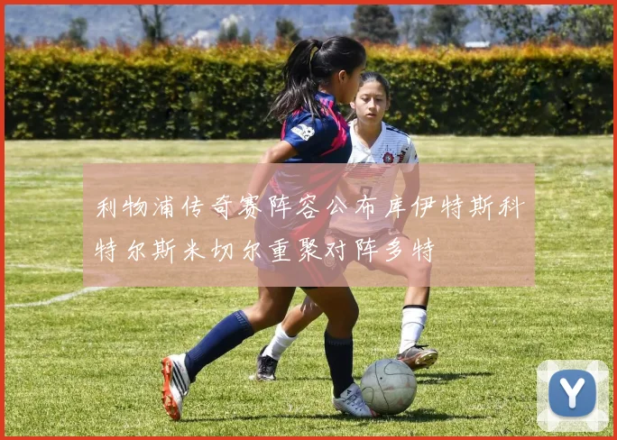 利物浦传奇赛阵容公布库伊特斯科特尔斯米切尔重聚对阵多特