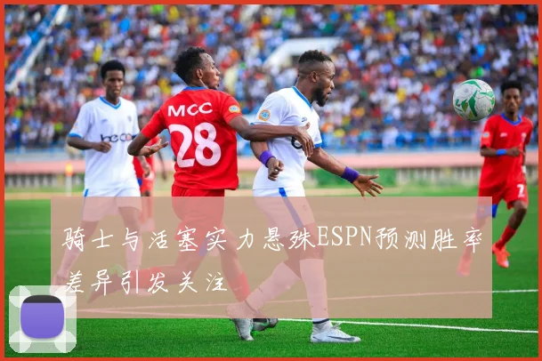 骑士与活塞实力悬殊ESPN预测胜率差异引发关注