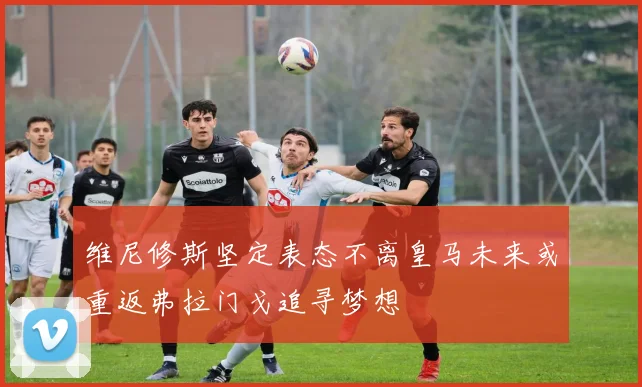 维尼修斯坚定表态不离皇马未来或重返弗拉门戈追寻梦想