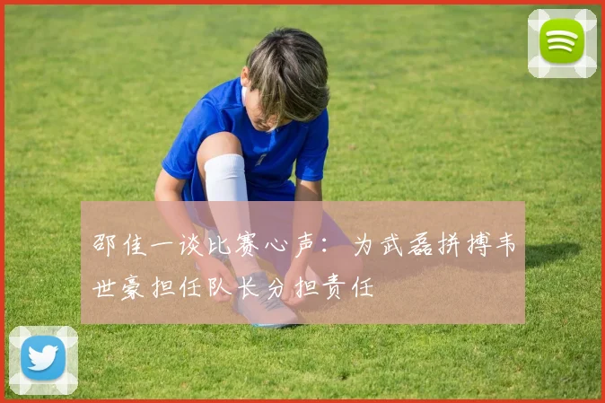 邵佳一谈比赛心声：为武磊拼搏韦世豪担任队长分担责任