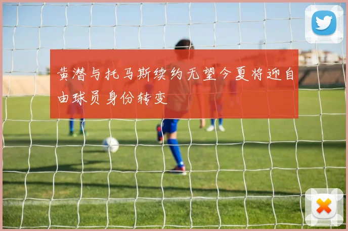 黄潜与托马斯续约无望今夏将迎自由球员身份转变