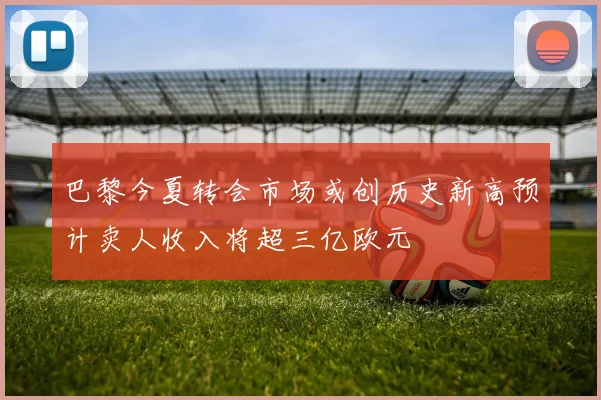 巴黎今夏转会市场或创历史新高预计卖人收入将超三亿欧元