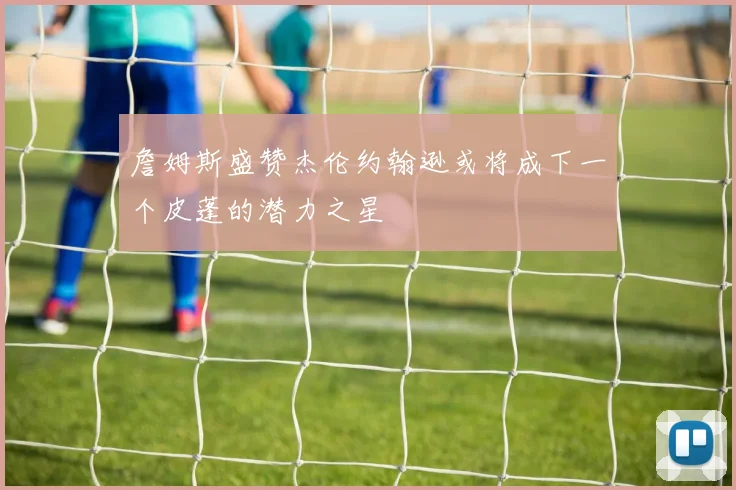 詹姆斯盛赞杰伦约翰逊或将成下一个皮蓬的潜力之星