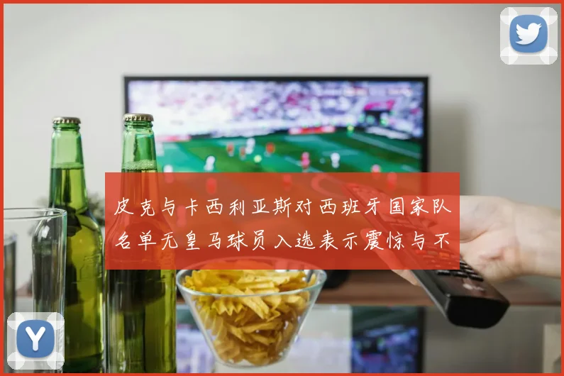 皮克与卡西利亚斯对西班牙国家队名单无皇马球员入选表示震惊与不解